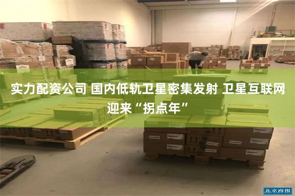 实力配资公司 国内低轨卫星密集发射 卫星互联网迎来“拐点年”