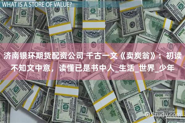 济南银环期货配资公司 千古一文《卖炭翁》：初读不知文中意，读懂已是书中人_生活_世界_少年