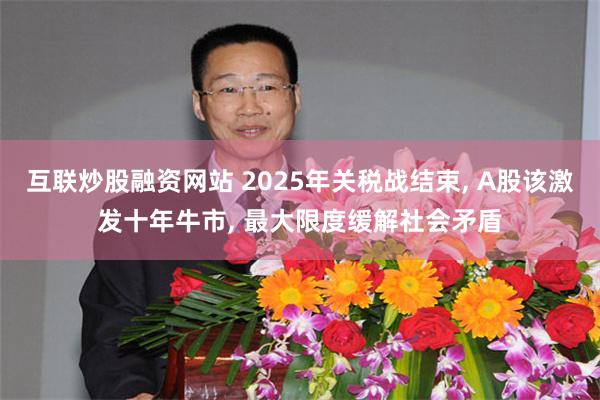 互联炒股融资网站 2025年关税战结束, A股该激发十年牛市, 最大限度缓解社会矛盾