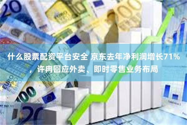 什么股票配资平台安全 京东去年净利润增长71%，许冉回应外卖、即时零售业务布局