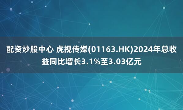配资炒股中心 虎视传媒(01163.HK)2024年总收益同比增长3.1%至3.03亿元