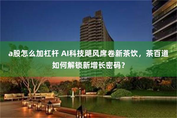 a股怎么加杠杆 AI科技飓风席卷新茶饮，茶百道如何解锁新增长密码？