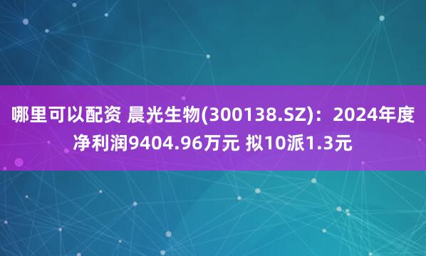 哪里可以配资 晨光生物(300138.SZ)：2024年度净利润9404.96万元 拟10派1.3元