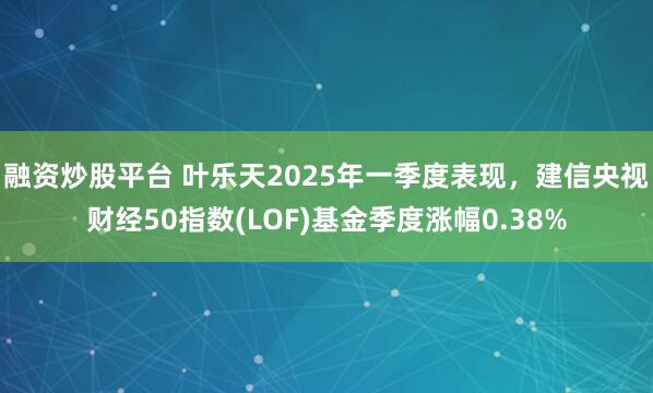 融资炒股平台 叶乐天2025年一季度表现，建信央视财经50指数(LOF)基金季度涨幅0.38%