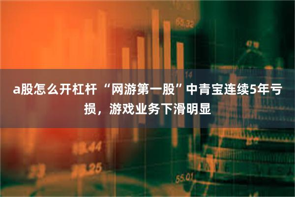 a股怎么开杠杆 “网游第一股”中青宝连续5年亏损，游戏业务下滑明显