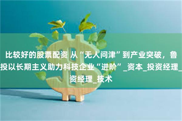 比较好的股票配资 从“无人问津”到产业突破，鲁信创投以长期主义助力科技企业“进阶”_资本_投资经理_技术