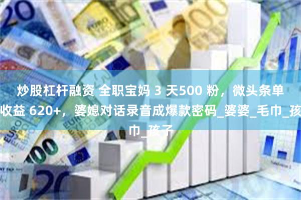 炒股杠杆融资 全职宝妈 3 天500 粉，微头条单篇收益 620+，婆媳对话录音成爆款密码_婆婆_毛巾_孩子