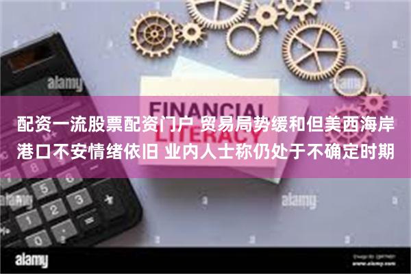 配资一流股票配资门户 贸易局势缓和但美西海岸港口不安情绪依旧 业内人士称仍处于不确定时期