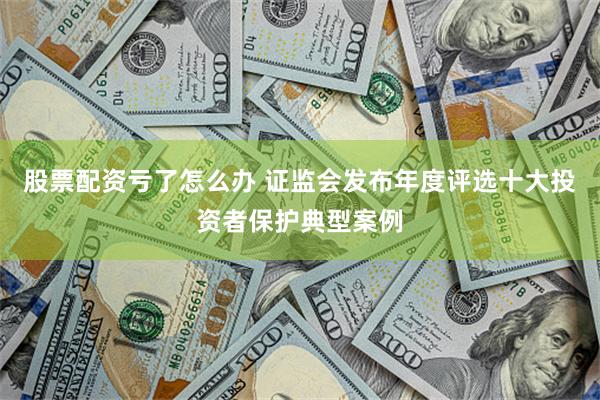 股票配资亏了怎么办 证监会发布年度评选十大投资者保护典型案例