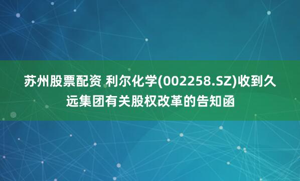 苏州股票配资 利尔化学(002258.SZ)收到久远集团有关股权改革的告知函