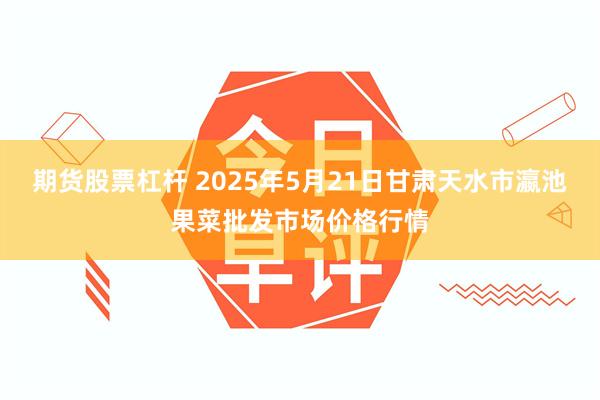 期货股票杠杆 2025年5月21日甘肃天水市瀛池果菜批发市场价格行情
