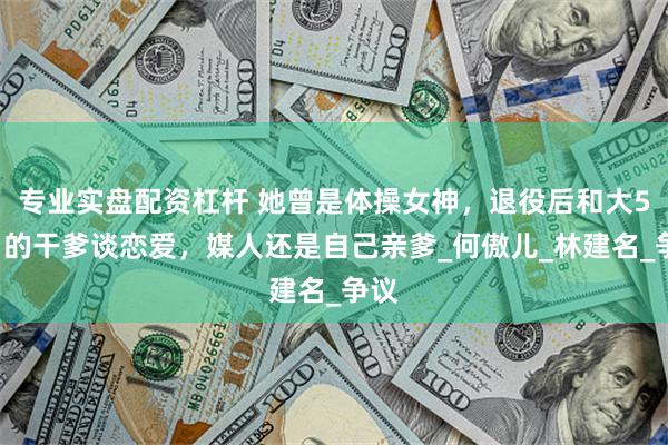 专业实盘配资杠杆 她曾是体操女神，退役后和大51岁的干爹谈恋爱，媒人还是自己亲爹_何傲儿_林建名_争议