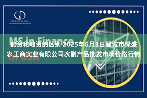 配资和融资的区别 2025年6月3日晋城市绿盛农工商实业有限公司农副产品批发市场价格行情