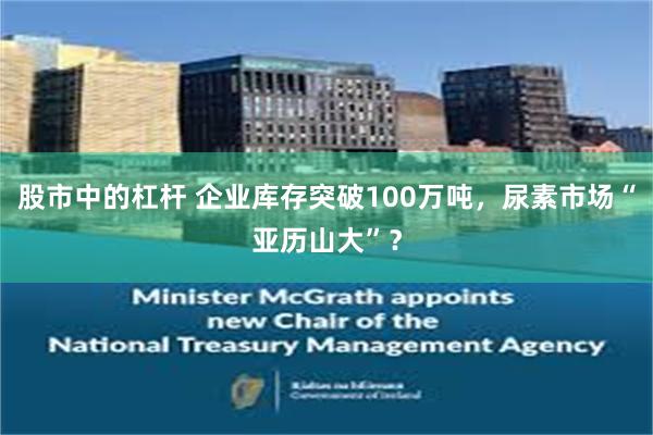 股市中的杠杆 企业库存突破100万吨，尿素市场“亚历山大”？