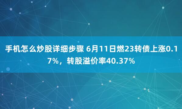 手机怎么炒股详细步骤 6月11日燃23转债上涨0.17%，转股溢价率40.37%