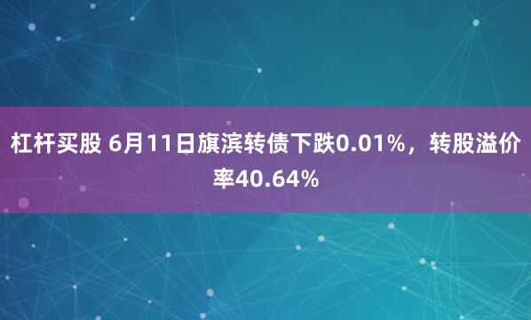 杠杆买股 6月11日旗滨转债下跌0.01%，转股溢价率40.64%