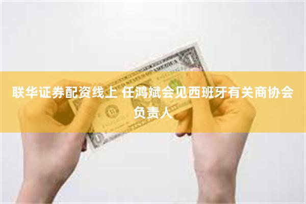 联华证券配资线上 任鸿斌会见西班牙有关商协会负责人