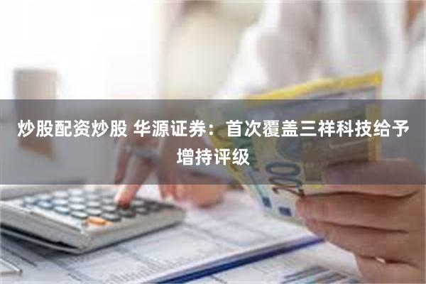 炒股配资炒股 华源证券：首次覆盖三祥科技给予增持评级