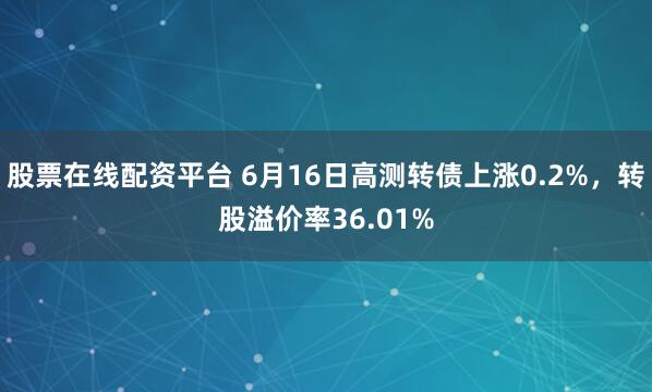 股票在线配资平台 6月16日高测转债上涨0.2%，转股溢价率36.01%