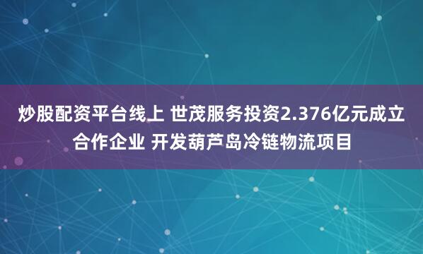 炒股配资平台线上 世茂服务投资2.376亿元成立合作企业 开发葫芦岛冷链物流项目