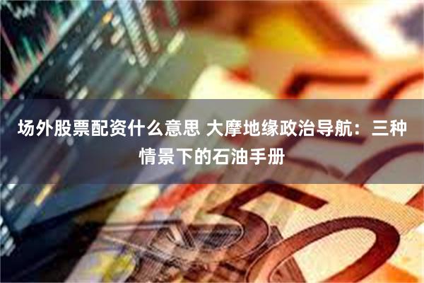 场外股票配资什么意思 大摩地缘政治导航：三种情景下的石油手册
