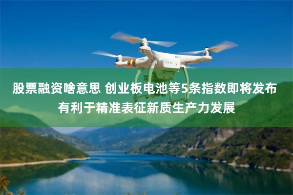 股票融资啥意思 创业板电池等5条指数即将发布 有利于精准表征新质生产力发展