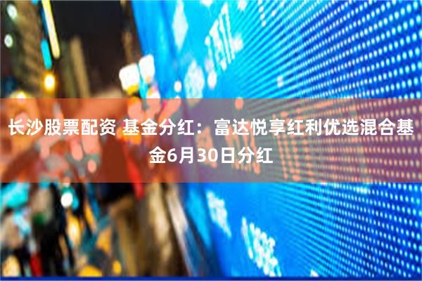 长沙股票配资 基金分红：富达悦享红利优选混合基金6月30日分红