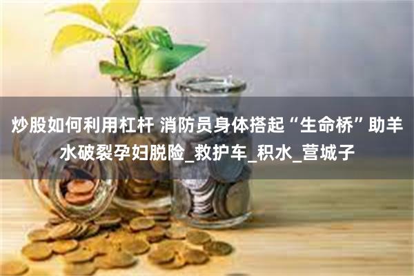 炒股如何利用杠杆 消防员身体搭起“生命桥”助羊水破裂孕妇脱险_救护车_积水_营城子