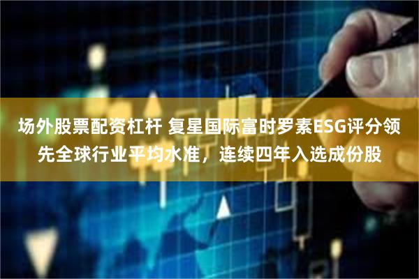 场外股票配资杠杆 复星国际富时罗素ESG评分领先全球行业平均水准，连续四年入选成份股