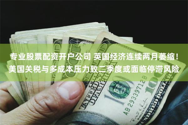 专业股票配资开户公司 英国经济连续两月萎缩！美国关税与多成本压力致二季度或面临停滞风险