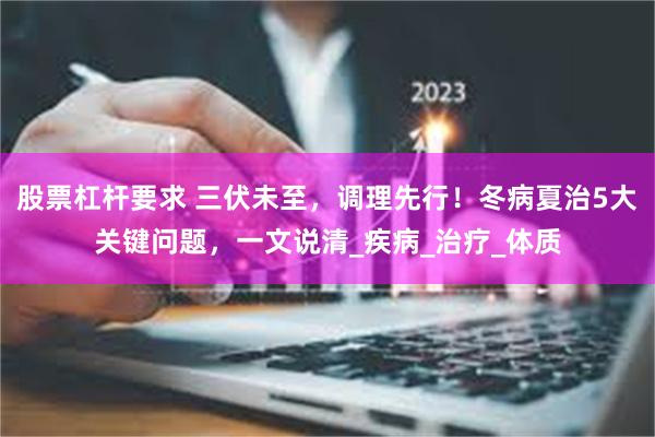股票杠杆要求 三伏未至，调理先行！冬病夏治5大关键问题，一文说清_疾病_治疗_体质