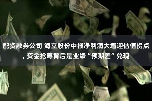 配资融券公司 海立股份中报净利润大增迎估值拐点, 资金抢筹背后是业绩“预期差”兑现