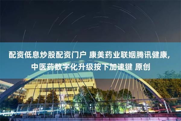 配资低息炒股配资门户 康美药业联姻腾讯健康, 中医药数字化升级按下加速键 原创