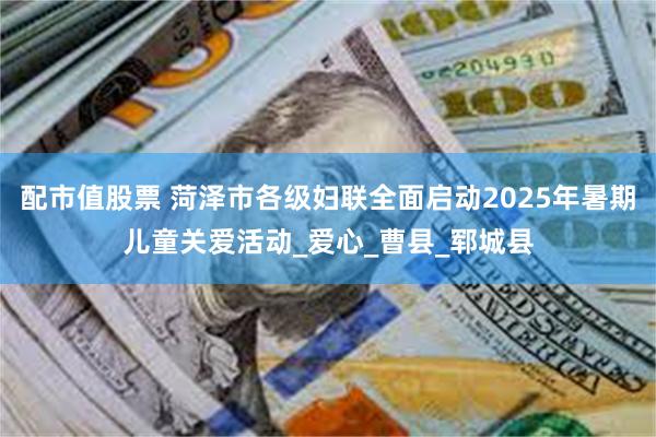 配市值股票 菏泽市各级妇联全面启动2025年暑期儿童关爱活动_爱心_曹县_郓城县