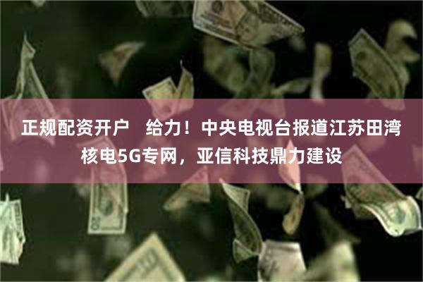 正规配资开户   给力！中央电视台报道江苏田湾核电5G专网，亚信科技鼎力建设