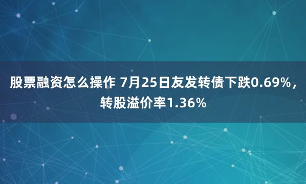 股票融资怎么操作 7月25日友发转债下跌0.69%，转股溢价率1.36%