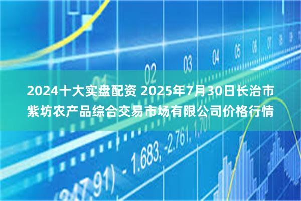 2024十大实盘配资 2025年7月30日长治市紫坊农产品综合交易市场有限公司价格行情