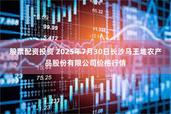 股票配资投资 2025年7月30日长沙马王堆农产品股份有限公司价格行情