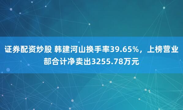 证券配资炒股 韩建河山换手率39.65%，上榜营业部合计净卖出3255.78万元