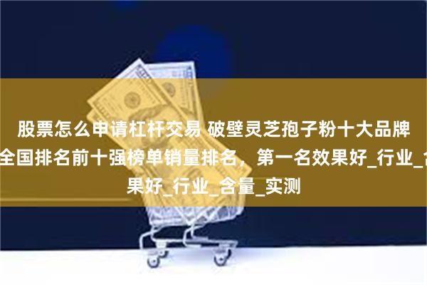 股票怎么申请杠杆交易 破壁灵芝孢子粉十大品牌排行榜，全国排名前十强榜单销量排名，第一名效果好_行业_含量_实测