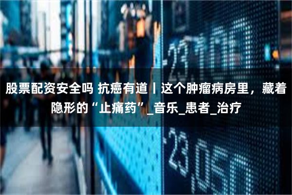 股票配资安全吗 抗癌有道丨这个肿瘤病房里，藏着隐形的“止痛药”_音乐_患者_治疗