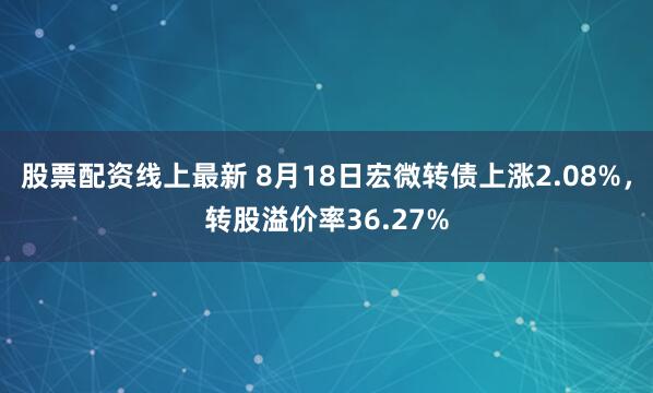 股票配资线上最新 8月18日宏微转债上涨2.08%，转股溢价率36.27%