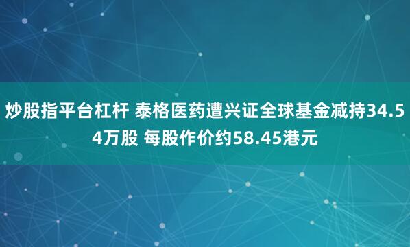 炒股指平台杠杆 泰格医药遭兴证全球基金减持34.54万股 每股作价约58.45港元