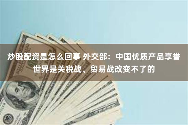 炒股配资是怎么回事 外交部：中国优质产品享誉世界是关税战、贸易战改变不了的