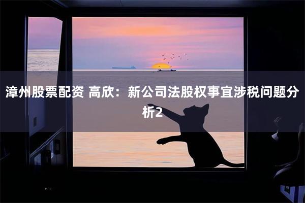 漳州股票配资 高欣：新公司法股权事宜涉税问题分析2