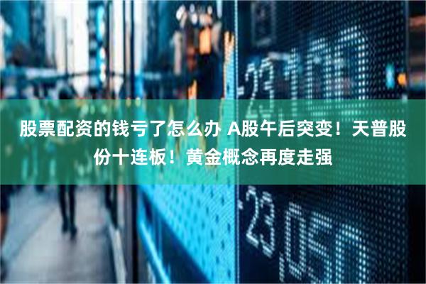 股票配资的钱亏了怎么办 A股午后突变！天普股份十连板！黄金概念再度走强