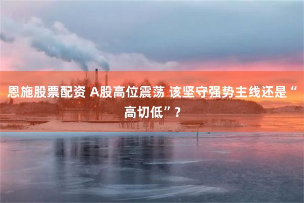 恩施股票配资 A股高位震荡 该坚守强势主线还是“高切低”？