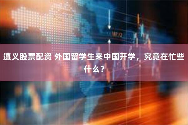 遵义股票配资 外国留学生来中国开学，究竟在忙些什么？